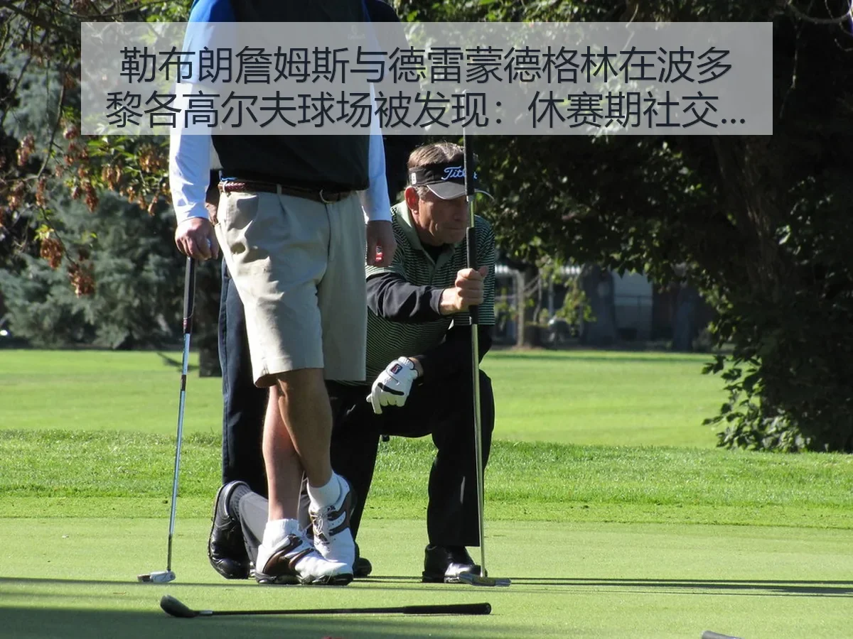 勒布朗詹姆斯与德雷蒙德格林在波多黎各高尔夫球场被发现：休赛期社交热度与竞技联想